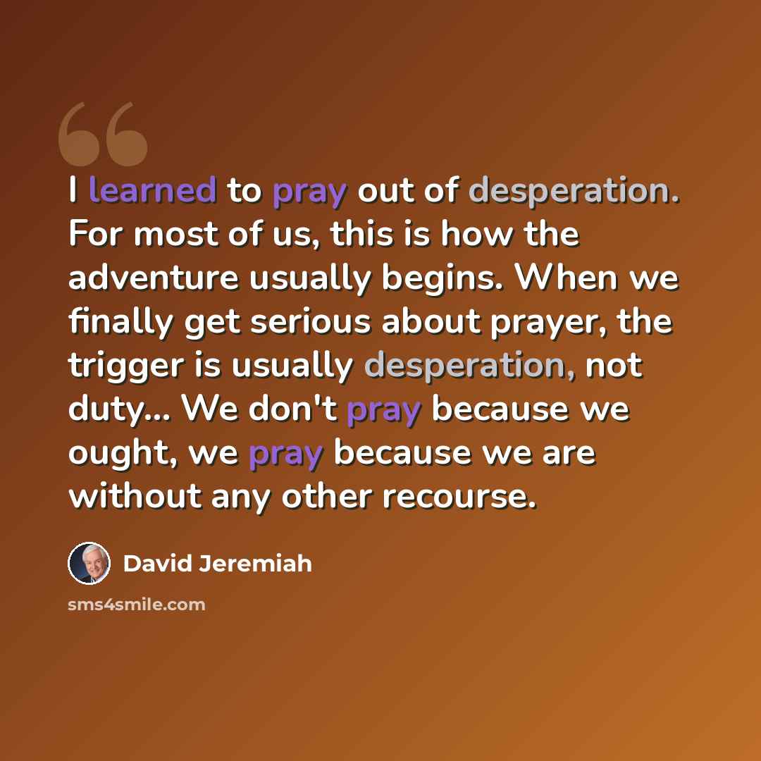 “I learned to pray out of desperation. For most of us, this is how the adventure usually begins. When we finally get serious about prayer, the trigger is usually desperation, not duty… We don't pray because we ought, we pray because we are without any other recourse.” quote by David Jeremiah