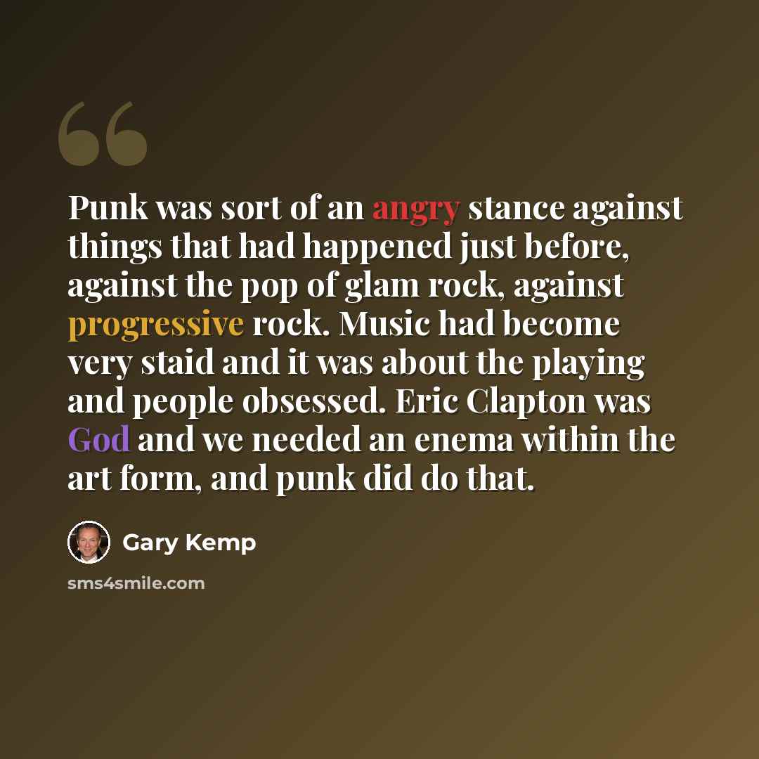 “Punk was sort of an angry stance against things that had happened just before, against the pop of glam rock, against progressive rock. Music had become very staid and it was about the playing and people obsessed. Eric Clapton was God and we needed an enema within the art form, and punk did do that.” quote by Gary Kemp