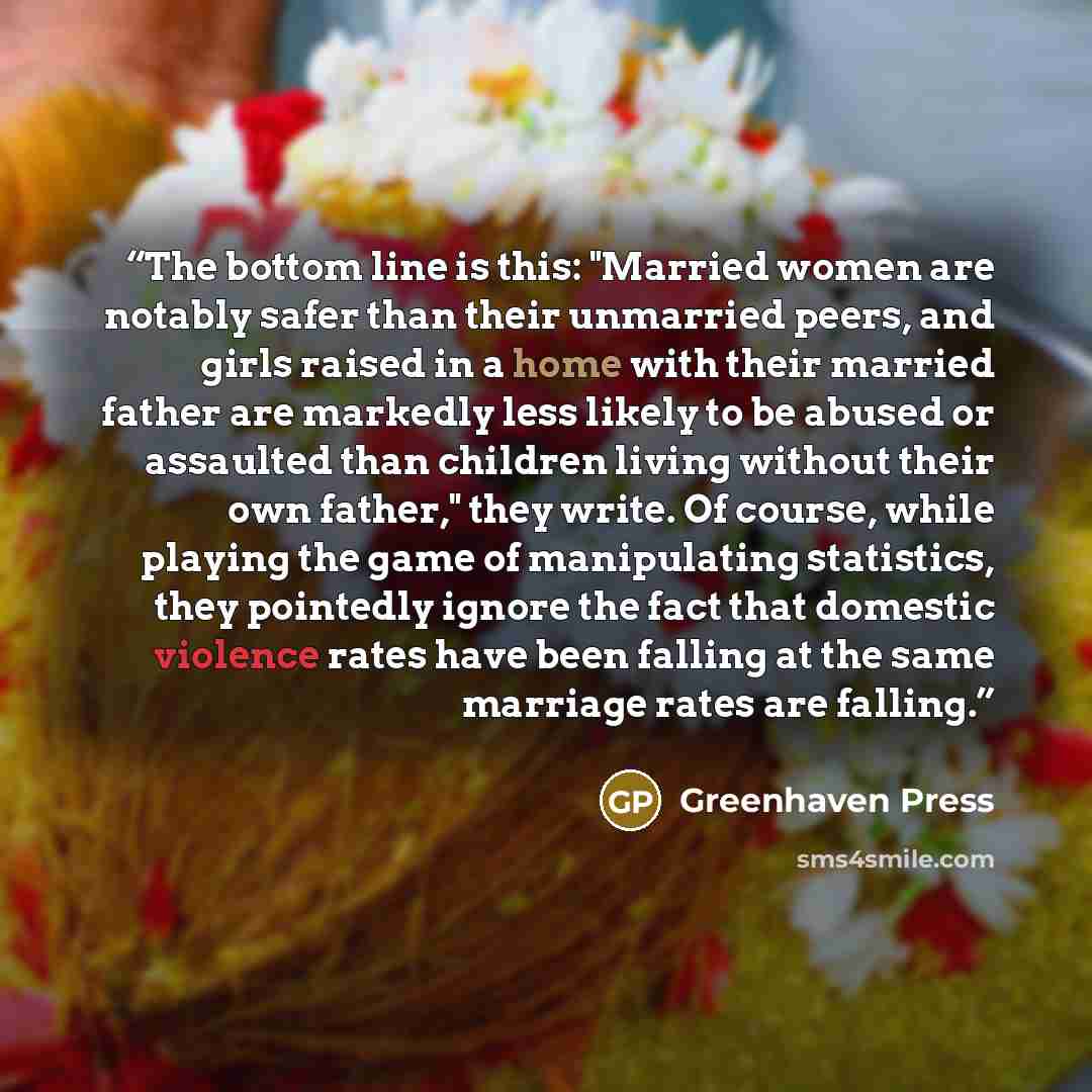 “The bottom line is this: "Married women are notably safer than their unmarried peers, and girls raised in a home with their married father are markedly less likely to be abused or assaulted than children living without their own father," they write. Of course, while playing the game of…” quote by Greenhaven Press