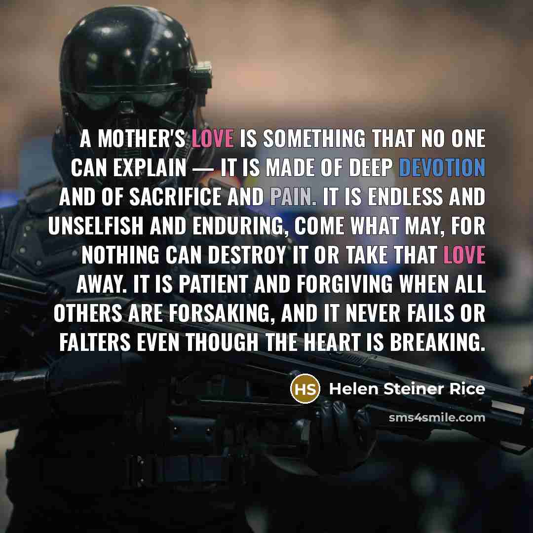 “A mother's love is something that no one can explain — It is made of deep devotion and of sacrifice and pain. It is endless and unselfish and enduring, come what may, For nothing can destroy it or take that love away. It is patient and forgiving when all others are forsaking, And it never fails or…” quote by Helen Steiner Rice