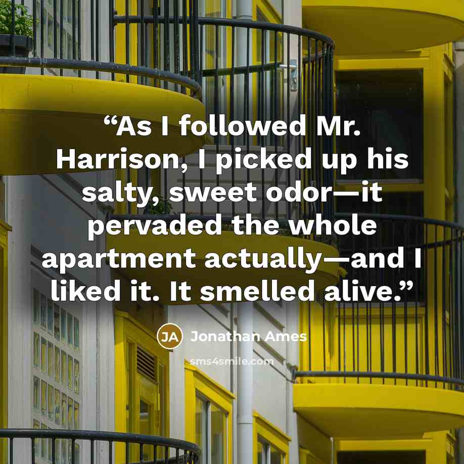 “As I followed Mr. Harrison, I picked up his salty, sweet odor—it pervaded the whole apartment actually—and I liked it. It smelled alive.” quote by Jonathan Ames