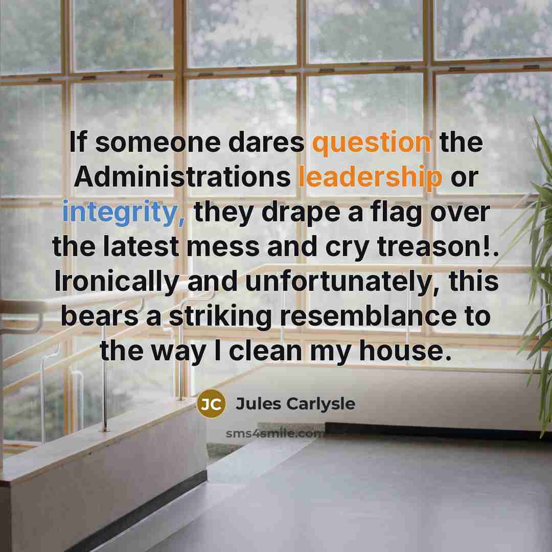 “If someone dares question the Administrations leadership or integrity, they drape a flag over the latest mess and cry treason!. Ironically and unfortunately, this bears a striking resemblance to the way I clean my house.” quote by Jules Carlysle