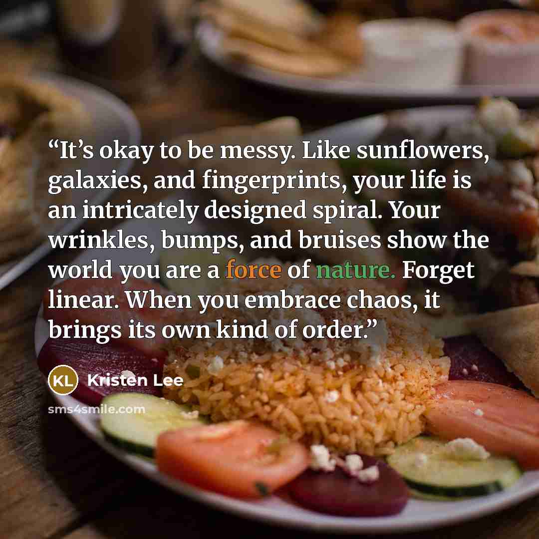 “It’s okay to be messy. Like sunflowers, galaxies, and fingerprints, your life is an intricately designed spiral. Your wrinkles, bumps, and bruises show the world you are a force of nature. Forget linear. When you embrace chaos, it brings its own kind of order.” quote by Kristen Lee