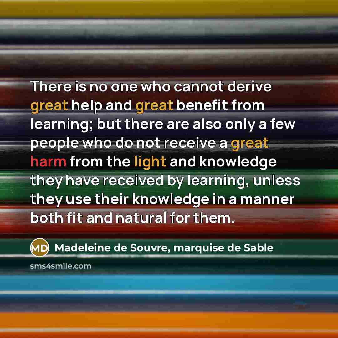 “There is no one who cannot derive great help and great benefit from learning; but there are also only a few people who do not receive a great harm from the light and knowledge they have received by learning, unless they use their knowledge in a manner both fit and natural for them.” quote by Madeleine de Souvre, marquise de Sable