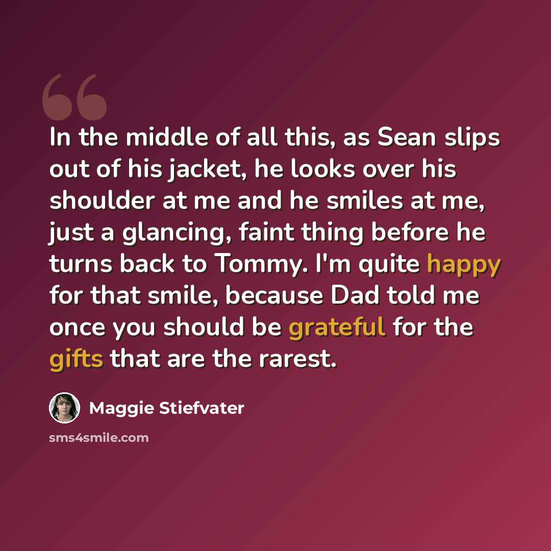 “In the middle of all this, as Sean slips out of his jacket, he looks over his shoulder at me and he smiles at me, just a glancing, faint thing before he turns back to Tommy. I'm quite happy for that smile, because Dad told me once you should be grateful for the gifts that are the rarest.” quote by Maggie Stiefvater