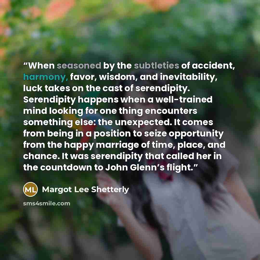“When seasoned by the subtleties of accident, harmony, favor, wisdom, and inevitability, luck takes on the cast of serendipity. Serendipity happens when a well-trained mind looking for one thing encounters something else: the unexpected. It comes from being in a position to seize opportunity from…” quote by Margot Lee Shetterly