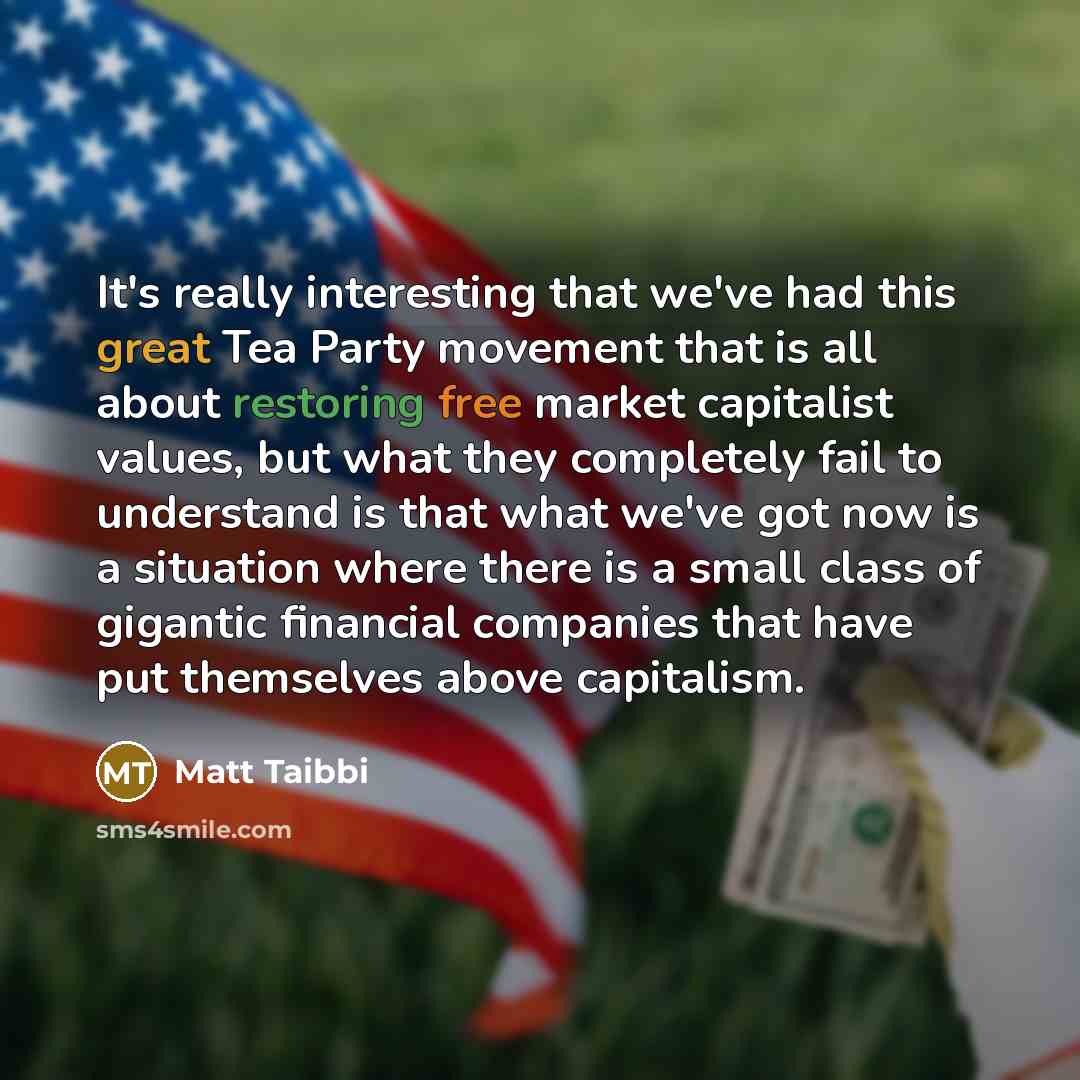 “It's really interesting that we've had this great Tea Party movement that is all about restoring free market capitalist values, but what they completely fail to understand is that what we've got now is a situation where there is a small class of gigantic financial companies that have put…” quote by Matt Taibbi