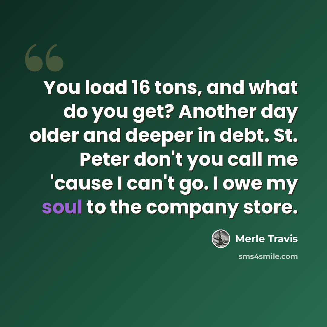“You load 16 tons, and what do you get? Another day older and deeper in debt. St. Peter don't you call me 'cause I can't go. I owe my soul to the company store.” quote by Merle Travis