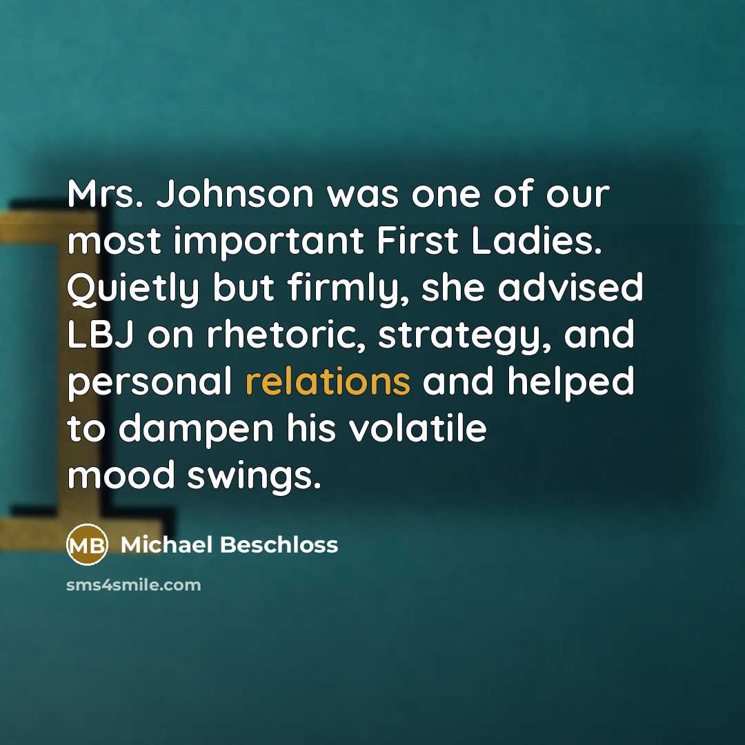 “Mrs. Johnson was one of our most important First Ladies. Quietly but firmly, she advised LBJ on rhetoric, strategy, and personal relations and helped to dampen his volatile mood swings.” quote by Michael Beschloss