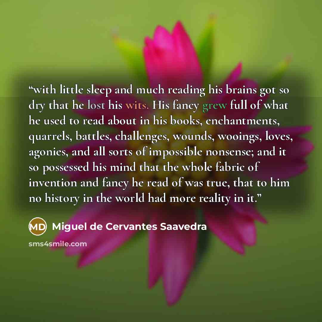 “with little sleep and much reading his brains got so dry that he lost his wits. His fancy grew full of what he used to read about in his books, enchantments, quarrels, battles, challenges, wounds, wooings, loves, agonies, and all sorts of impossible nonsense; and it so possessed his mind that the…” quote by Miguel de Cervantes Saavedra