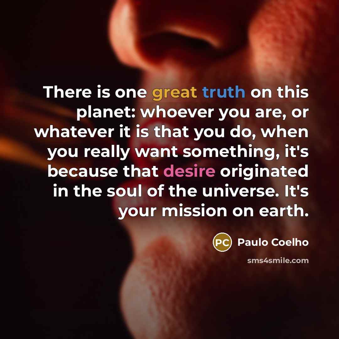 “There is one great truth on this planet: whoever you are, or whatever it is that you do, when you really want something, it's because that desire originated in the soul of the universe. It's your mission on earth.” quote by Paulo Coelho