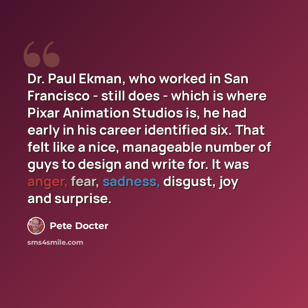 “Dr. Paul Ekman, who worked in San Francisco - still does - which is where Pixar Animation Studios is, he had early in his career identified six. That felt like a nice, manageable number of guys to design and write for. It was anger, fear, sadness, disgust, joy and surprise.” quote by Pete Docter