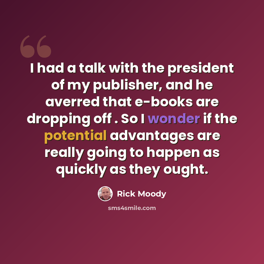 “I had a talk with the president of my publisher, and he averred that e-books are dropping off . So I wonder if the potential advantages are really going to happen as quickly as they ought.” quote by Rick Moody