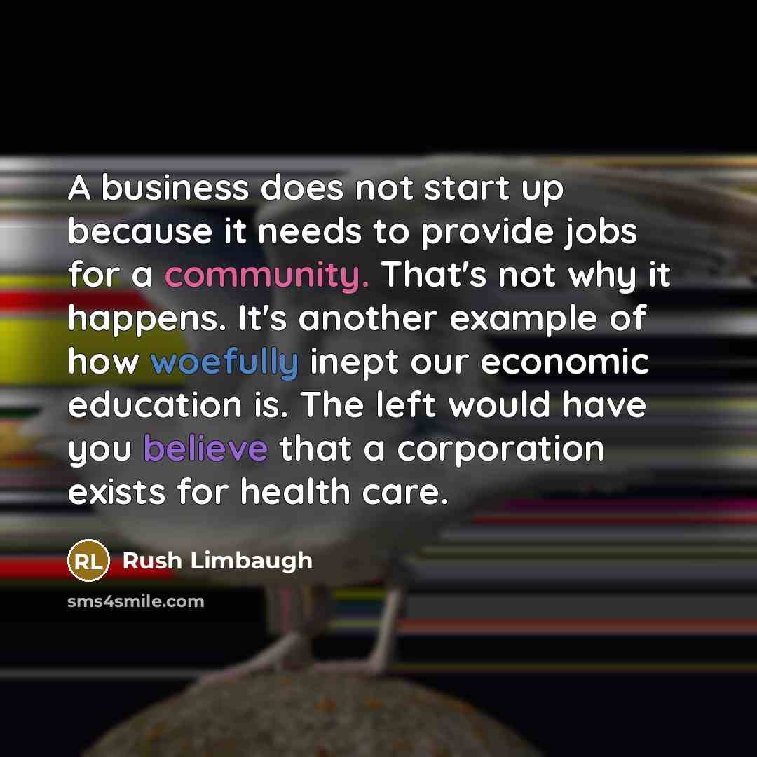 “A business does not start up because it needs to provide jobs for a community. That's not why it happens. It's another example of how woefully inept our economic education is. The left would have you believe that a corporation exists for health care.” quote by Rush Limbaugh