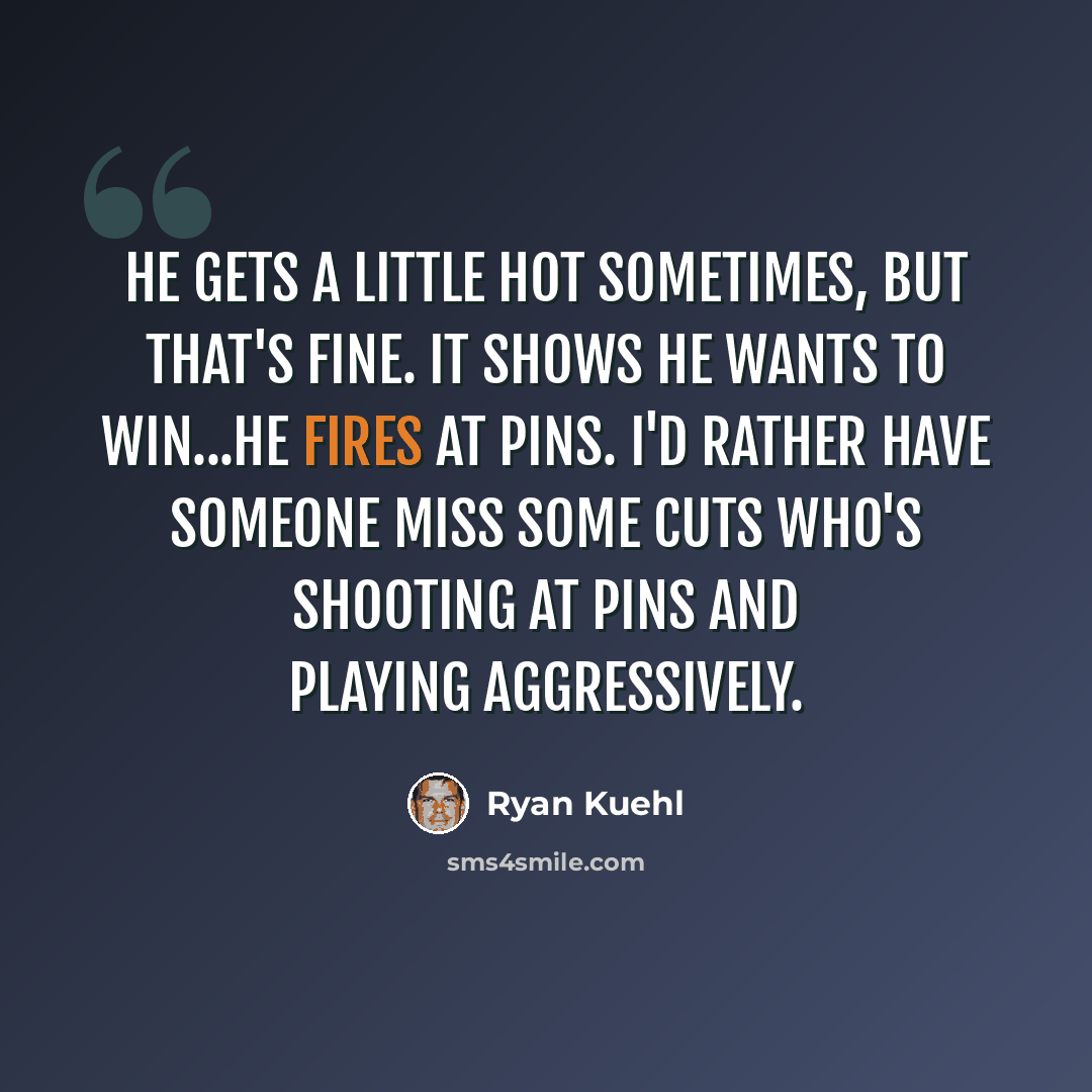 “He gets a little hot sometimes, but that's fine. It shows he wants to win...he fires at pins. I'd rather have someone miss some cuts who's shooting at pins and playing aggressively.” quote by Ryan Kuehl