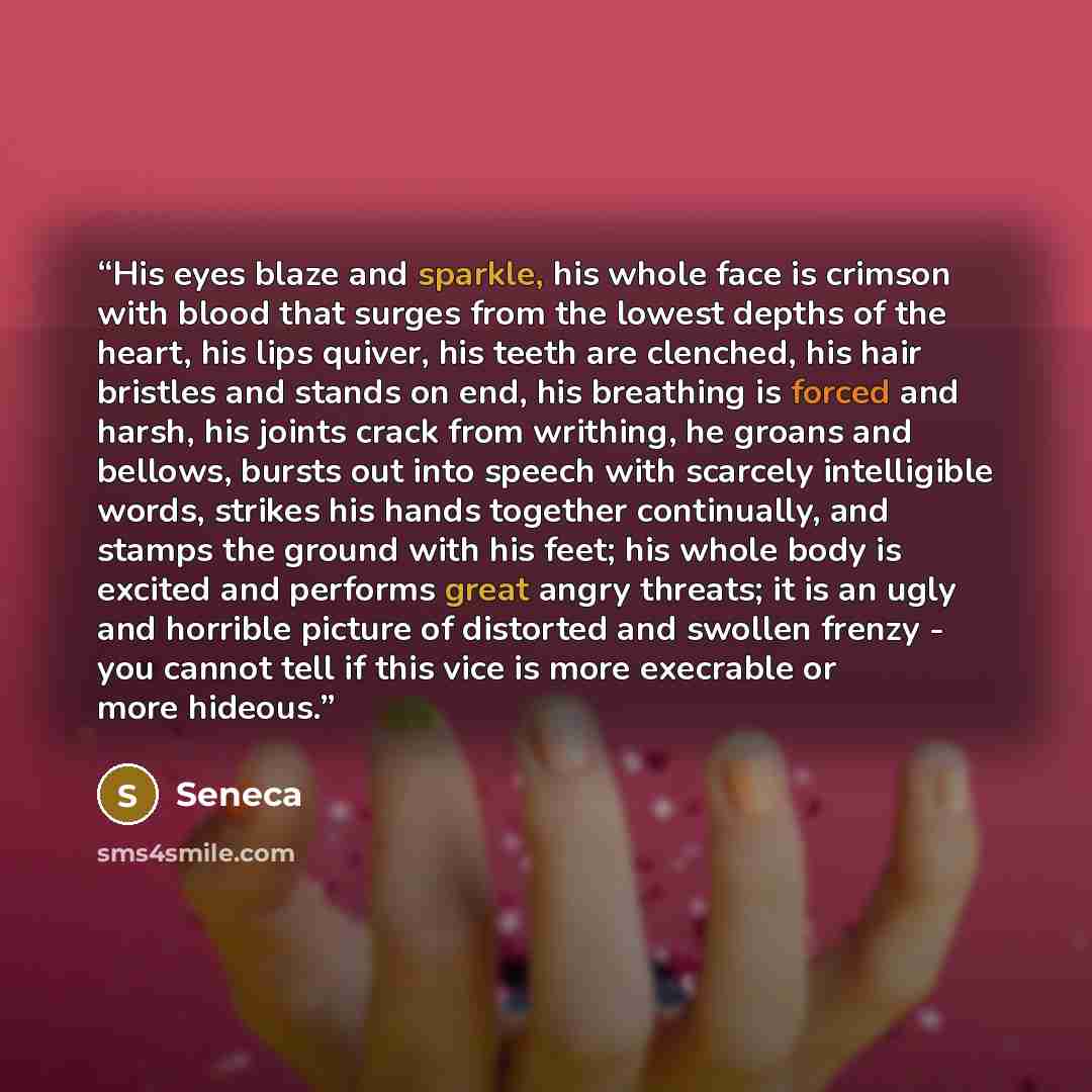 “His eyes blaze and sparkle, his whole face is crimson with blood that surges from the lowest depths of the heart, his lips quiver, his teeth are clenched, his hair bristles and stands on end, his breathing is forced and harsh, his joints crack from writhing, he groans and bellows, bursts out into…” quote by Seneca
