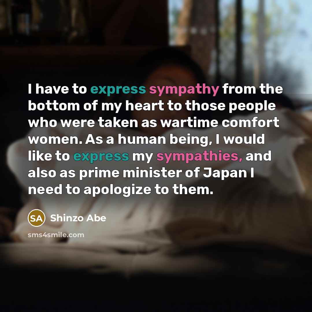 “I have to express sympathy from the bottom of my heart to those people who were taken as wartime comfort women. As a human being, I would like to express my sympathies, and also as prime minister of Japan I need to apologize to them.” quote by Shinzo Abe