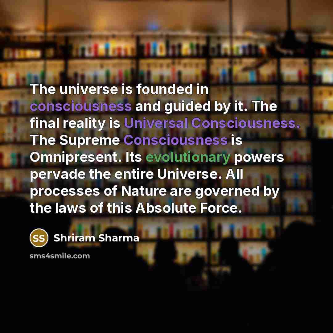 “The universe is founded in consciousness and guided by it. The final reality is Universal Consciousness. The Supreme Consciousness is Omnipresent. Its evolutionary powers pervade the entire Universe. All processes of Nature are governed by the laws of this Absolute Force.” quote by Shriram Sharma