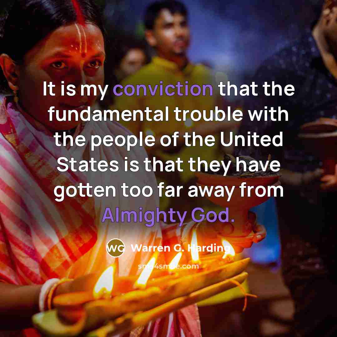 “It is my conviction that the fundamental trouble with the people of the United States is that they have gotten too far away from Almighty God.” quote by Warren G. Harding