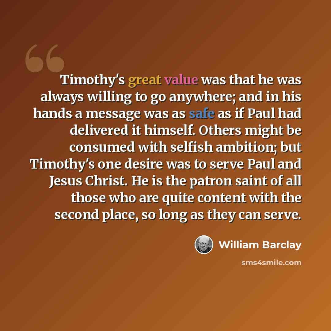 “Timothy's great value was that he was always willing to go anywhere; and in his hands a message was as safe as if Paul had delivered it himself. Others might be consumed with selfish ambition; but Timothy's one desire was to serve Paul and Jesus Christ. He is the patron saint of all those who are…” quote by William Barclay
