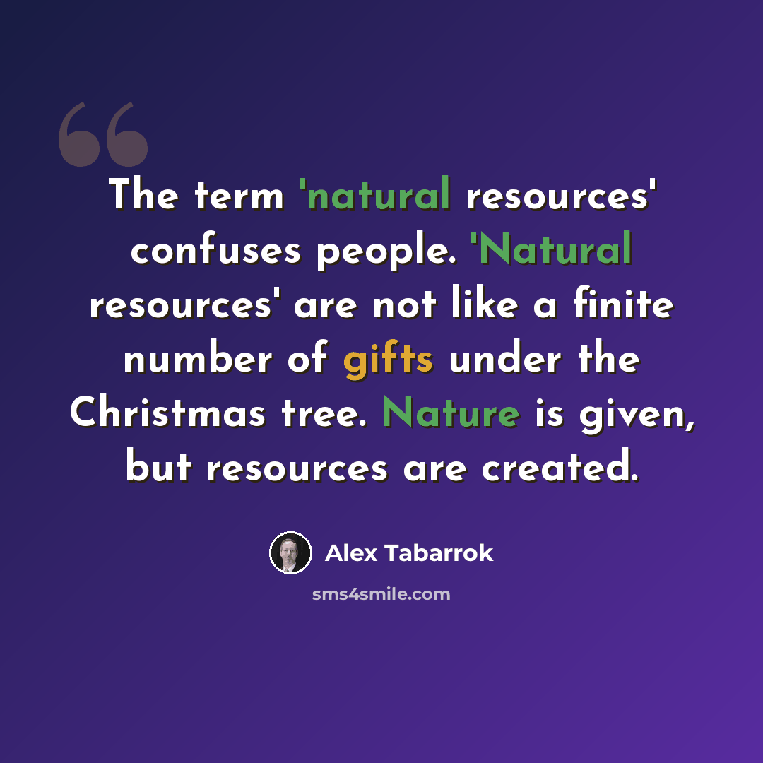 “The term 'natural resources' confuses people. 'Natural resources' are not like a finite number of gifts under the Christmas tree. Nature is given, but resources are created.” quote by Alex Tabarrok