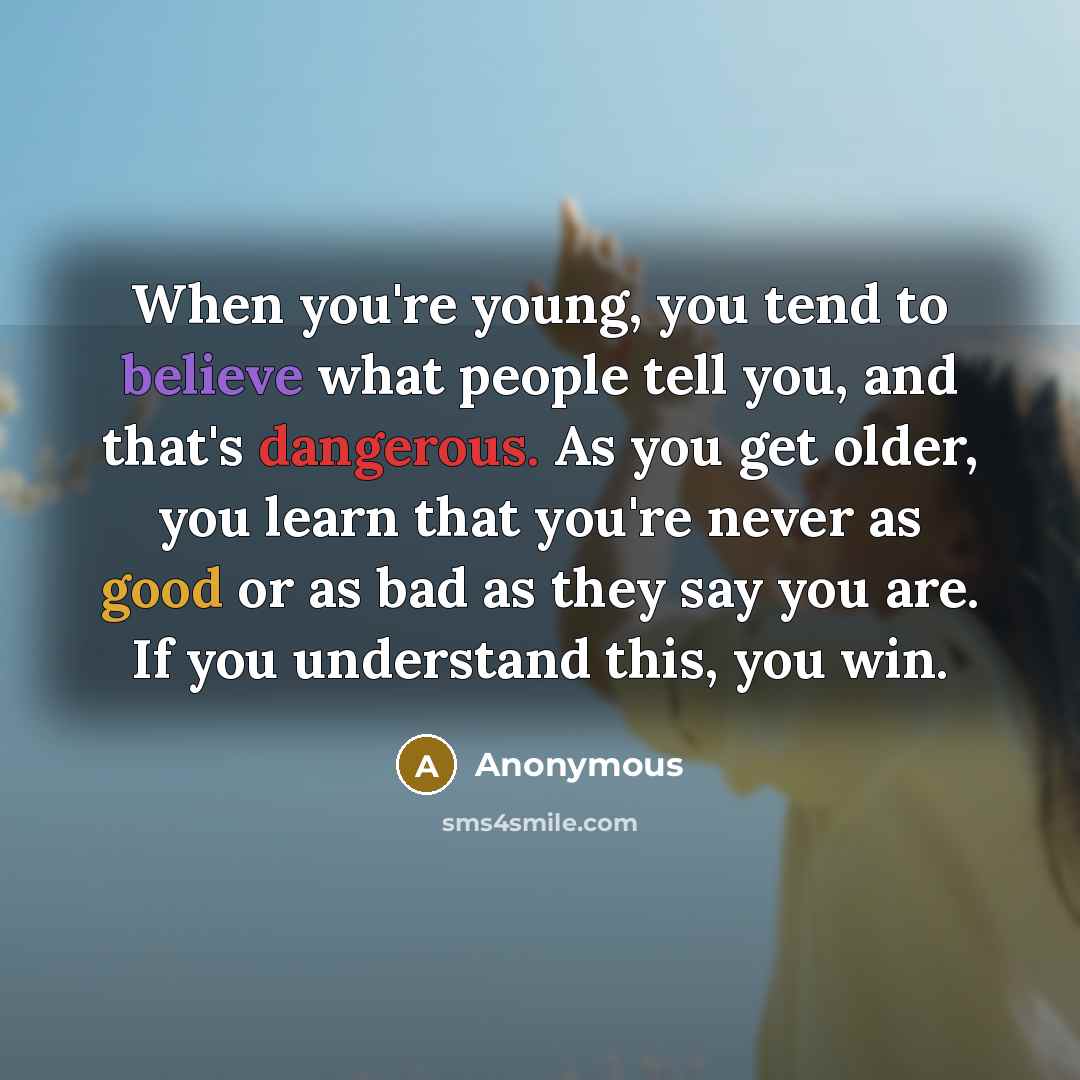“When you're young, you tend to believe what people tell you, and that's dangerous. As you get older, you learn that you're never as good or as bad as they say you are. If you understand this, you win.” quote by Anonymous