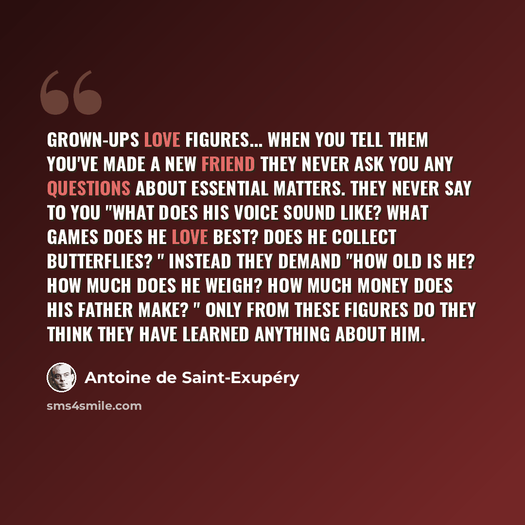 “Grown-ups love figures... When you tell them you've made a new friend they never ask you any questions about essential matters. They never say to you "What does his voice sound like? What games does he love best? Does he collect butterflies? " Instead they demand "How old is he? How much does he…” quote by Antoine de Saint-Exupery