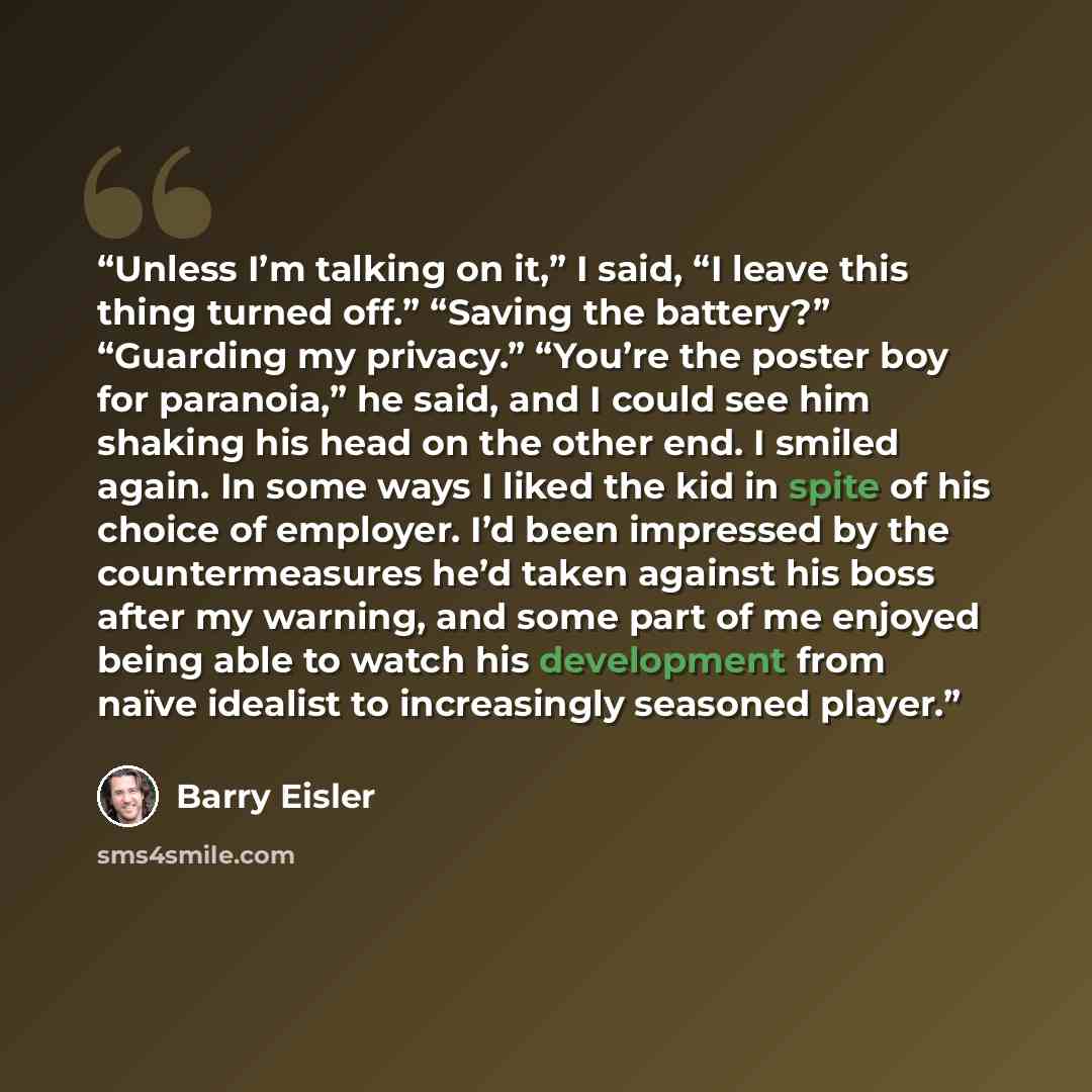 “Unless I’m talking on it,” I said, “I leave this thing turned off.” “Saving the battery?” “Guarding my privacy.” “You’re the poster boy for paranoia,” he said, and I could see him shaking his head on the other end. I smiled again. In some ways I liked the kid in spite of his choice of employer…” quote by Barry Eisler