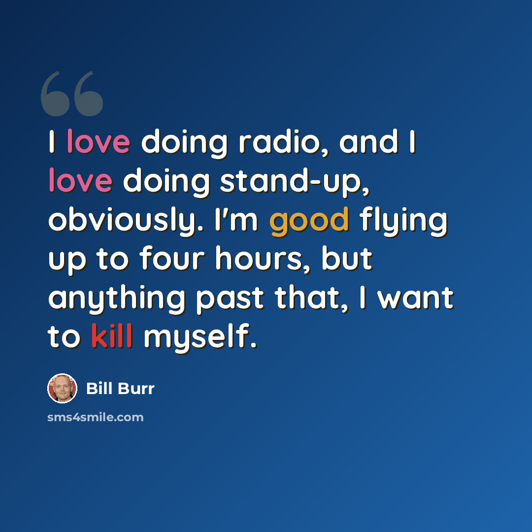“I love doing radio, and I love doing stand-up, obviously. I'm good flying up to four hours, but anything past that, I want to kill myself.” quote by Bill Burr