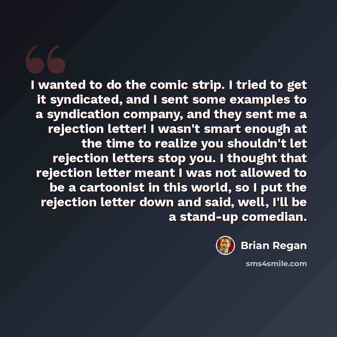 “I wanted to do the comic strip. I tried to get it syndicated, and I sent some examples to a syndication company, and they sent me a rejection letter! I wasn't smart enough at the time to realize you shouldn't let rejection letters stop you. I thought that rejection letter meant I was not allowed…” quote by Brian Regan
