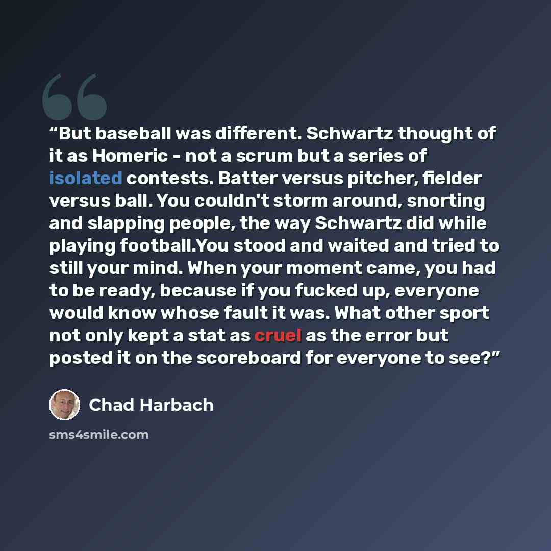 “But baseball was different. Schwartz thought of it as Homeric - not a scrum but a series of isolated contests. Batter versus pitcher, fielder versus ball. You couldn't storm around, snorting and slapping people, the way Schwartz did while playing football.You stood and waited and tried to still…” quote by Chad Harbach