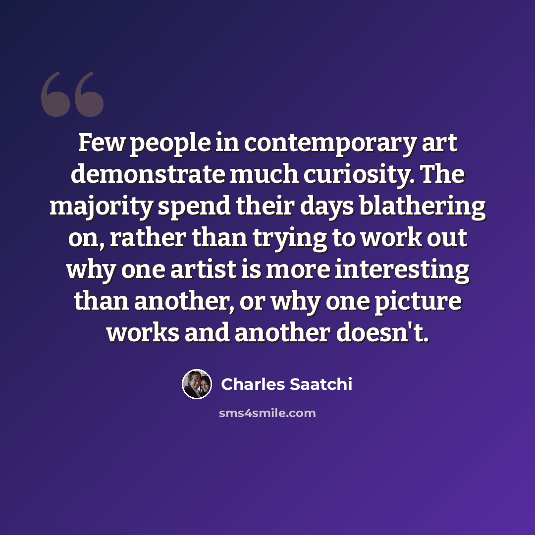 “Few people in contemporary art demonstrate much curiosity. The majority spend their days blathering on, rather than trying to work out why one artist is more interesting than another, or why one picture works and another doesn't.” quote by Charles Saatchi