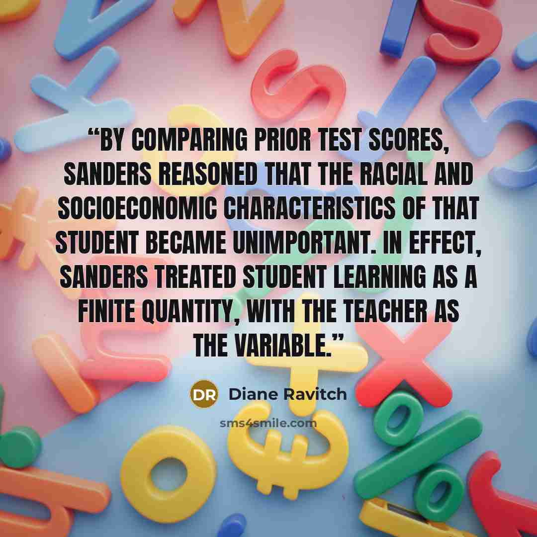 “By comparing prior test scores, Sanders reasoned that the racial and socioeconomic characteristics of that student became unimportant. In effect, Sanders treated student learning as a finite quantity, with the teacher as the variable.” quote by Diane Ravitch