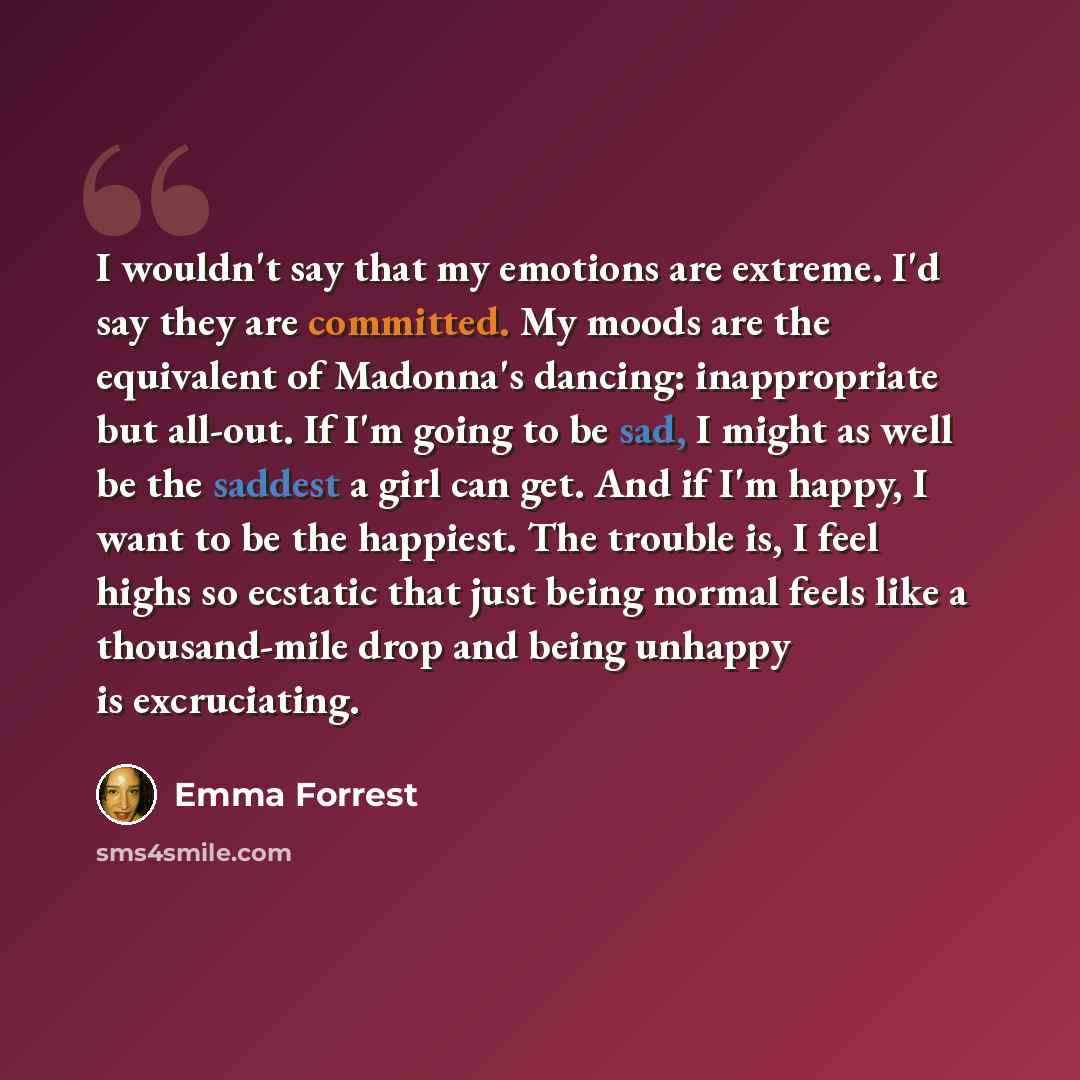 “I wouldn't say that my emotions are extreme. I'd say they are committed. My moods are the equivalent of Madonna's dancing: inappropriate but all-out. If I'm going to be sad, I might as well be the saddest a girl can get. And if I'm happy, I want to be the happiest. The trouble is, I feel highs so…” quote by Emma Forrest