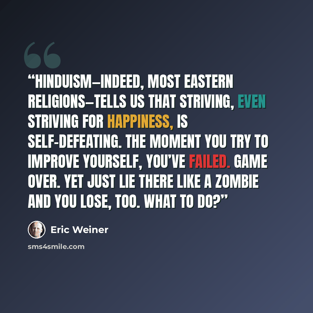 “Hinduism—indeed, most eastern religions—tells us that striving, even striving for happiness, is self-defeating. The moment you try to improve yourself, you’ve failed. Game over. Yet just lie there like a zombie and you lose, too. What to do?” quote by Eric Weiner