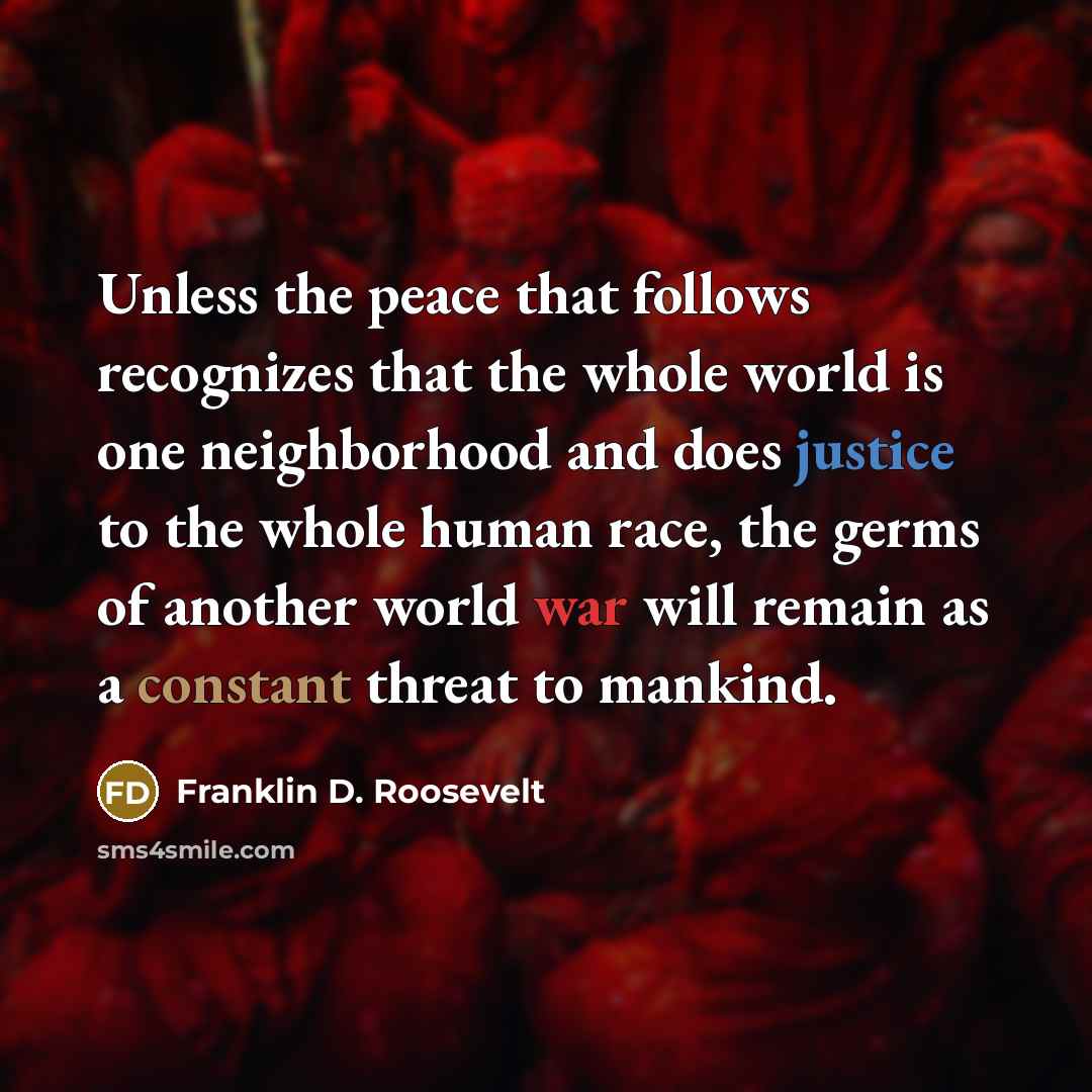 “Unless the peace that follows recognizes that the whole world is one neighborhood and does justice to the whole human race, the germs of another world war will remain as a constant threat to mankind.” quote by Franklin D. Roosevelt