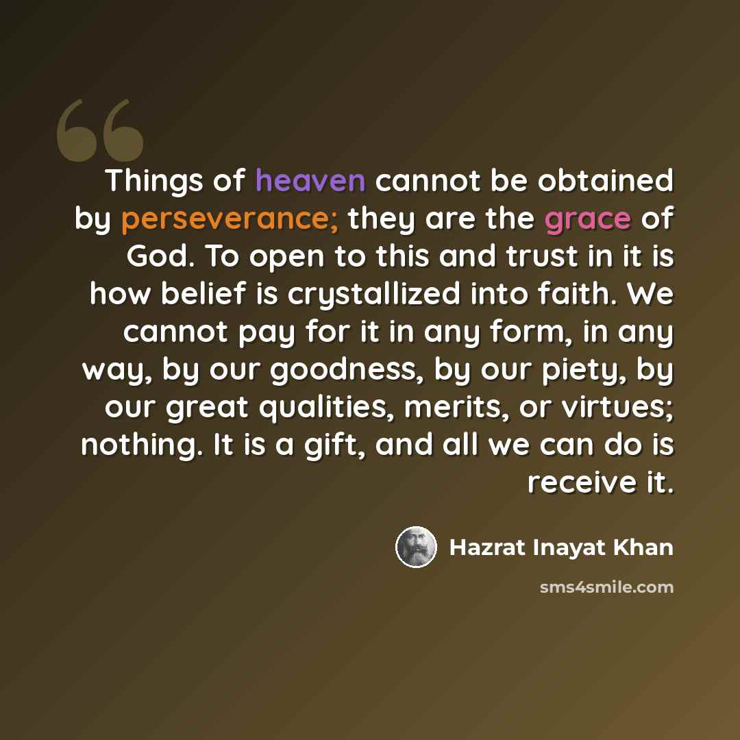 “Things of heaven cannot be obtained by perseverance; they are the grace of God. To open to this and trust in it is how belief is crystallized into faith. We cannot pay for it in any form, in any way, by our goodness, by our piety, by our great qualities, merits, or virtues; nothing. It is a gift…” quote by Hazrat Inayat Khan