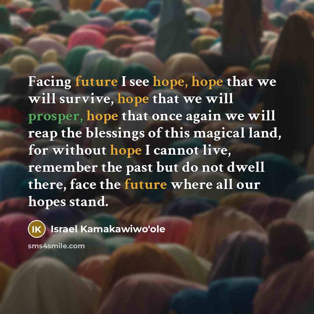 “Facing future I see hope, hope that we will survive, hope that we will prosper, hope that once again we will reap the blessings of this magical land, for without hope I cannot live, remember the past but do not dwell there, face the future where all our hopes stand.” quote by Israel Kamakawiwo'ole