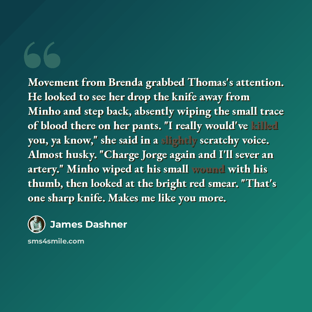 “Movement from Brenda grabbed Thomas's attention. He looked to see her drop the knife away from Minho and step back, absently wiping the small trace of blood there on her pants. "I really would've killed you, ya know," she said in a slightly scratchy voice. Almost husky. "Charge Jorge again and…” quote by James Dashner