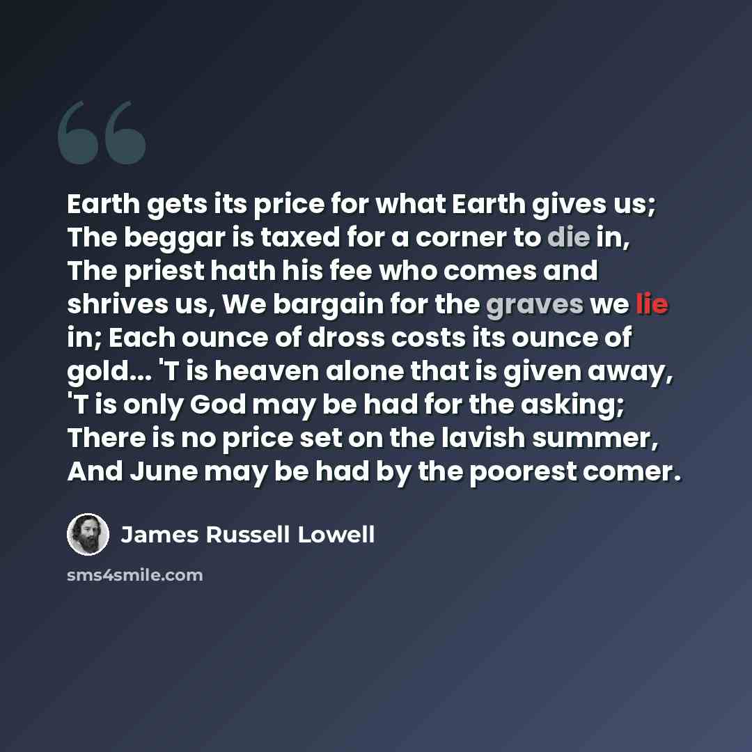 “Earth gets its price for what Earth gives us; The beggar is taxed for a corner to die in, The priest hath his fee who comes and shrives us, We bargain for the graves we lie in; Each ounce of dross costs its ounce of gold... 'T is heaven alone that is given away, 'T is only God may be had for the…” quote by James Russell Lowell