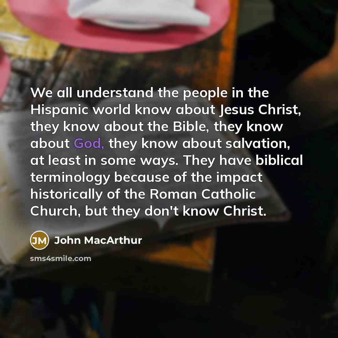 “We all understand the people in the Hispanic world know about Jesus Christ, they know about the Bible, they know about God, they know about salvation, at least in some ways. They have biblical terminology because of the impact historically of the Roman Catholic Church, but they don't know Christ.” quote by John MacArthur