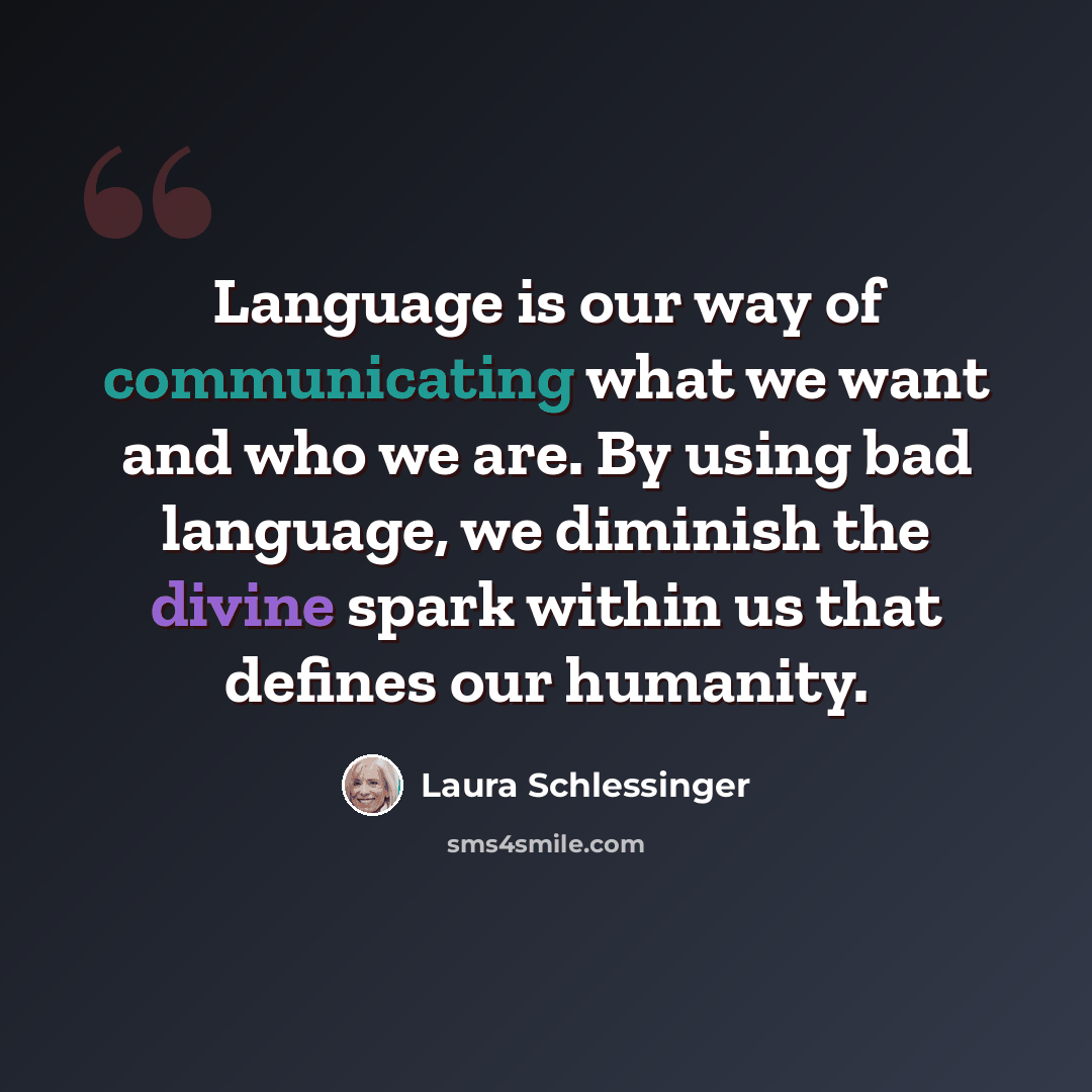 “Language is our way of communicating what we want and who we are. By using bad language, we diminish the divine spark within us that defines our humanity.” quote by Laura Schlessinger