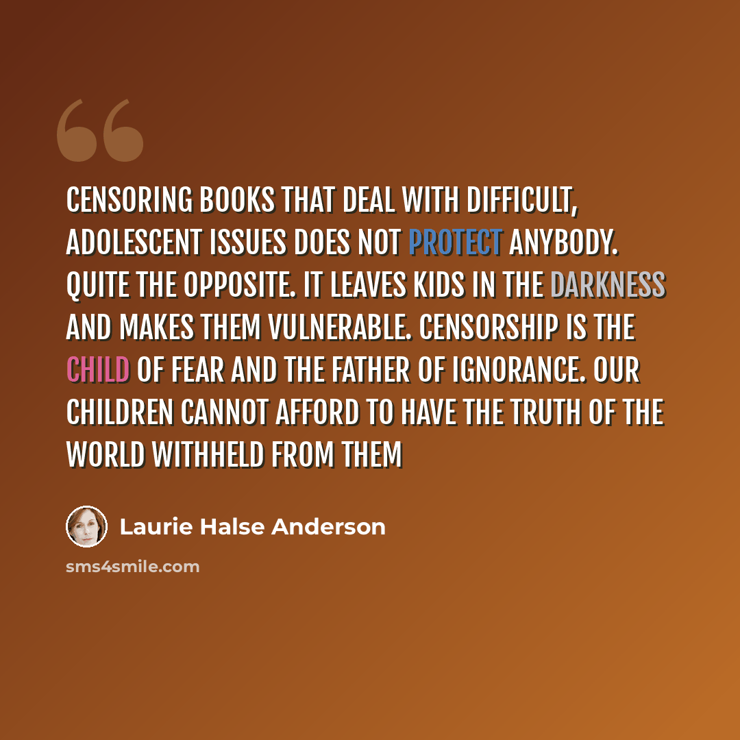 “Censoring books that deal with difficult, adolescent issues does not protect anybody. Quite the opposite. It leaves kids in the darkness and makes them vulnerable. Censorship is the child of fear and the father of ignorance. Our children cannot afford to have the truth of the world withheld from…” quote by Laurie Halse Anderson