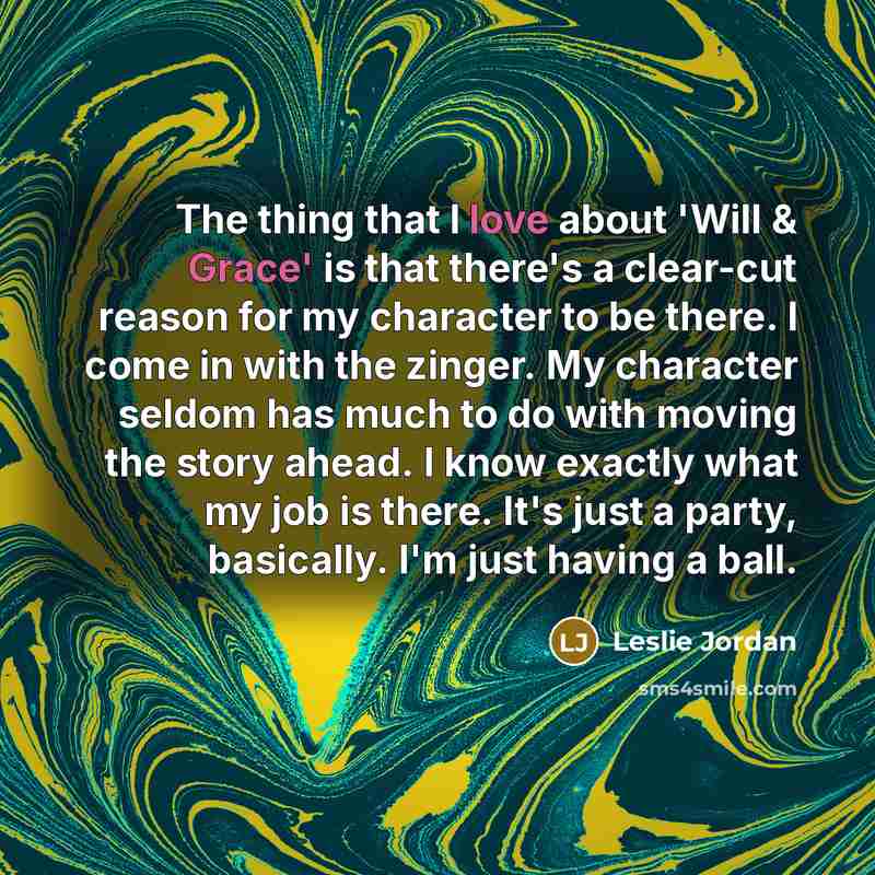 “The thing that I love about 'Will & Grace' is that there's a clear-cut reason for my character to be there. I come in with the zinger. My character seldom has much to do with moving the story ahead. I know exactly what my job is there. It's just a party, basically. I'm just having a ball.” quote by Leslie Jordan