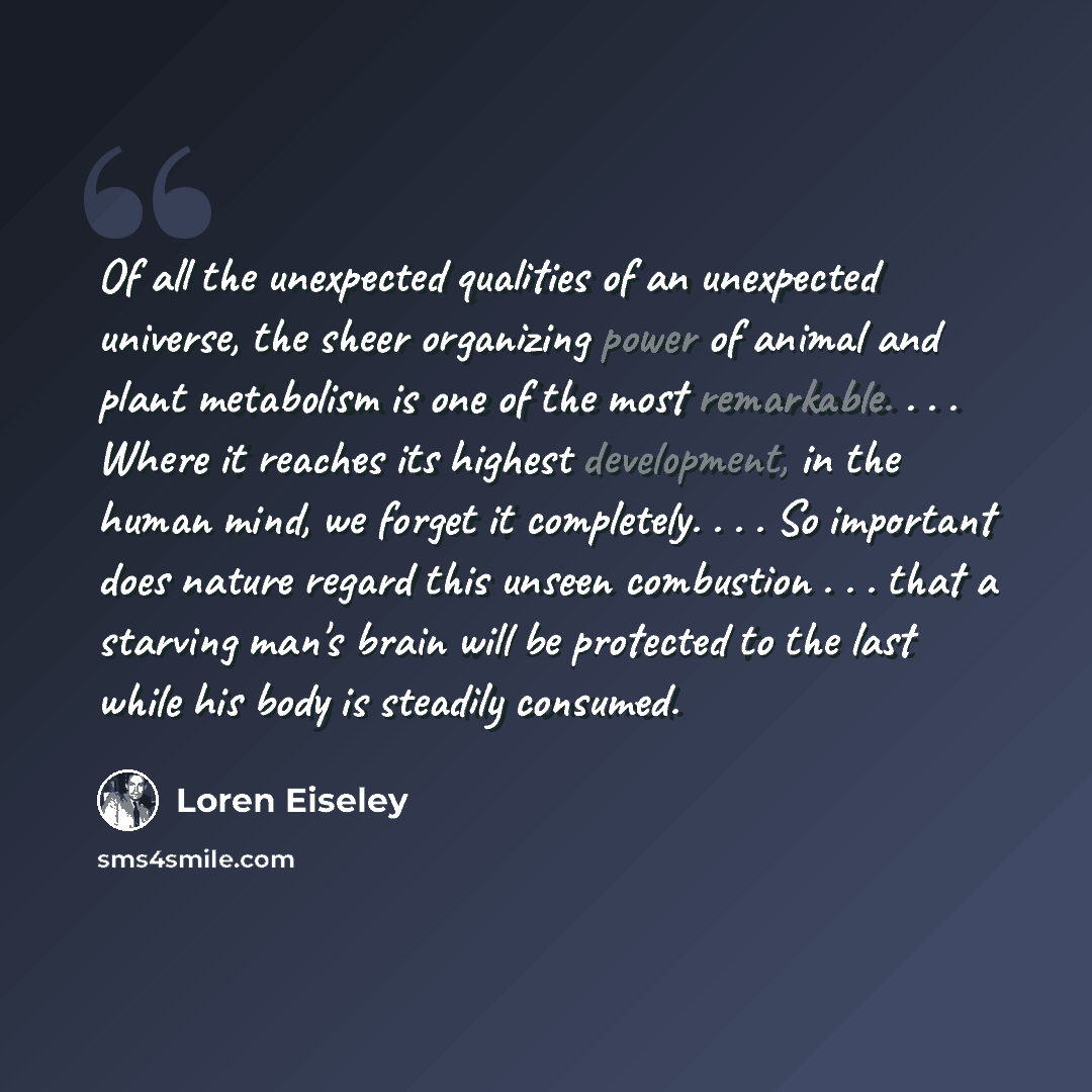 “Of all the unexpected qualities of an unexpected universe, the sheer organizing power of animal and plant metabolism is one of the most remarkable. . . . Where it reaches its highest development, in the human mind, we forget it completely. . . . So important does nature regard this unseen…” quote by Loren Eiseley