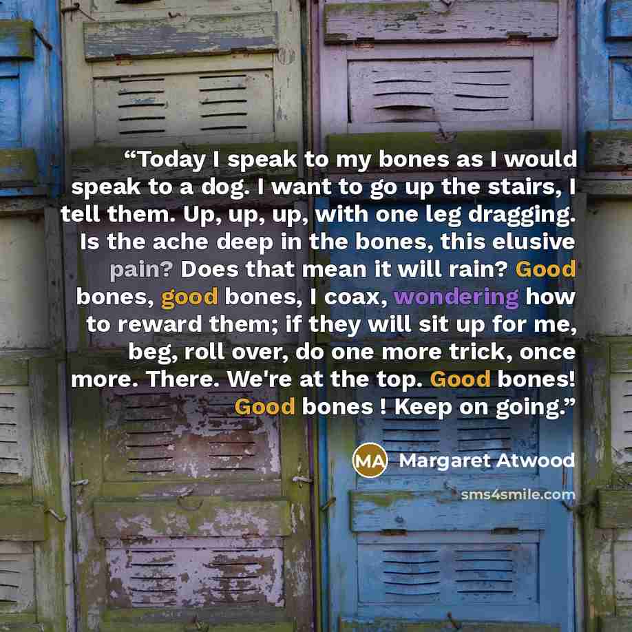 “Today I speak to my bones as I would speak to a dog. I want to go up the stairs, I tell them. Up, up, up, with one leg dragging. Is the ache deep in the bones, this elusive pain? Does that mean it will rain? Good bones, good bones, I coax, wondering how to reward them; if they will sit up for me…” quote by Margaret Atwood