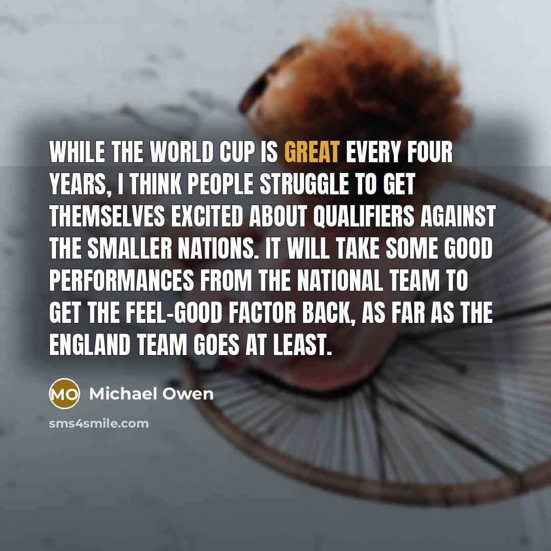 “While the World Cup is great every four years, I think people struggle to get themselves excited about qualifiers against the smaller nations. It will take some good performances from the national team to get the feel-good factor back, as far as the England team goes at least.” quote by Michael Owen