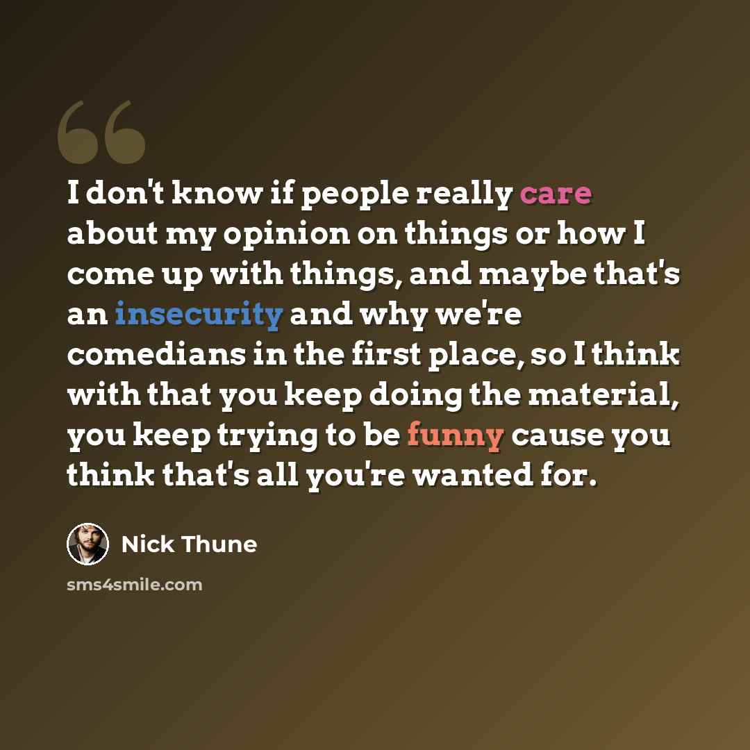 “I don't know if people really care about my opinion on things or how I come up with things, and maybe that's an insecurity and why we're comedians in the first place, so I think with that you keep doing the material, you keep trying to be funny cause you think that's all you're wanted for.” quote by Nick Thune