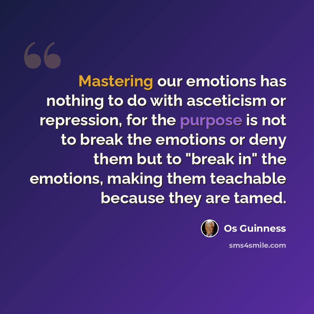“Mastering our emotions has nothing to do with asceticism or repression, for the purpose is not to break the emotions or deny them but to "break in" the emotions, making them teachable because they are tamed.” quote by Os Guinness
