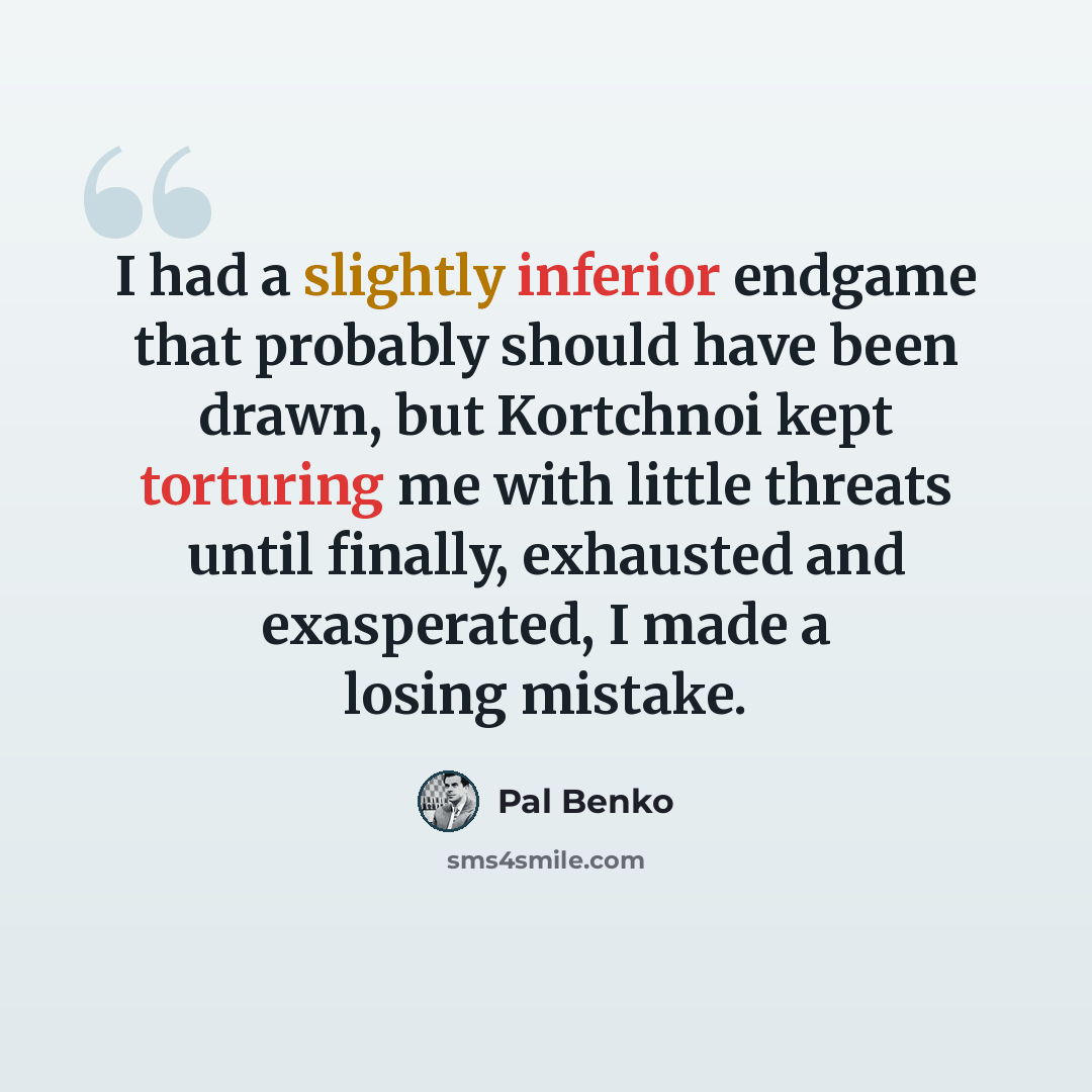 “I had a slightly inferior endgame that probably should have been drawn, but Kortchnoi kept torturing me with little threats until finally, exhausted and exasperated, I made a losing mistake.” quote by Pal Benko